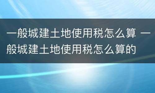 一般城建土地使用税怎么算 一般城建土地使用税怎么算的