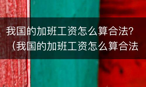 我国的加班工资怎么算合法？（我国的加班工资怎么算合法的）
