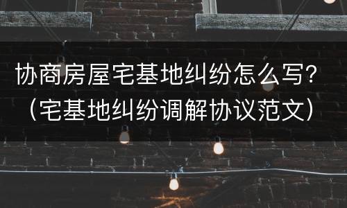 协商房屋宅基地纠纷怎么写？（宅基地纠纷调解协议范文）