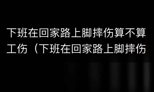 下班在回家路上脚摔伤算不算工伤（下班在回家路上脚摔伤算不算工伤保险）