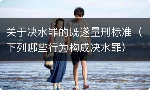关于决水罪的既遂量刑标准（下列哪些行为构成决水罪）