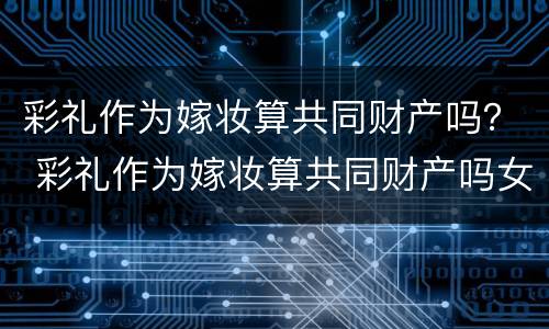 彩礼作为嫁妆算共同财产吗？ 彩礼作为嫁妆算共同财产吗女方