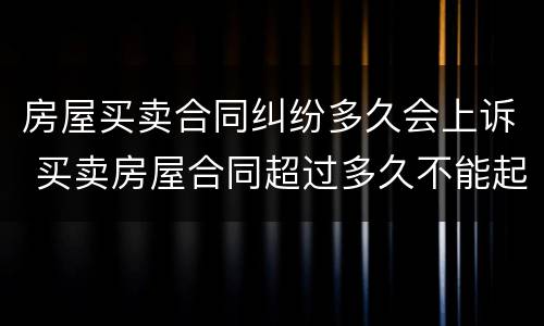 房屋买卖合同纠纷多久会上诉 买卖房屋合同超过多久不能起诉