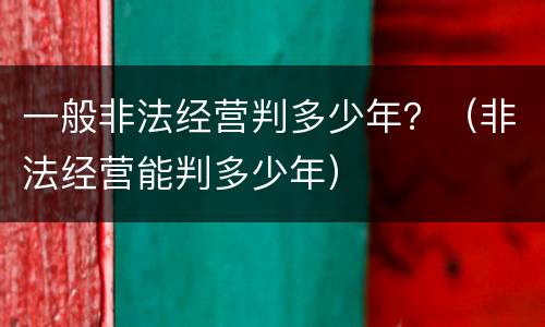 一般非法经营判多少年？（非法经营能判多少年）