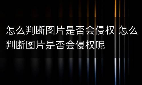 怎么判断图片是否会侵权 怎么判断图片是否会侵权呢