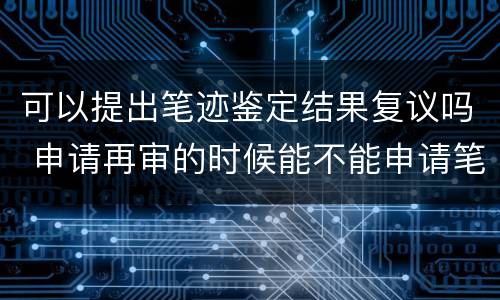 可以提出笔迹鉴定结果复议吗 申请再审的时候能不能申请笔迹鉴定