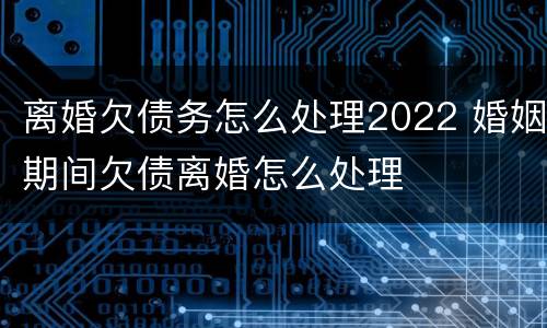 离婚欠债务怎么处理2022 婚姻期间欠债离婚怎么处理