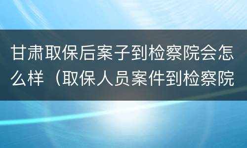 甘肃取保后案子到检察院会怎么样（取保人员案件到检察院了）