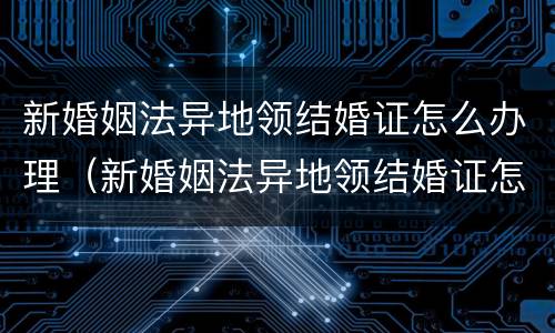 新婚姻法异地领结婚证怎么办理（新婚姻法异地领结婚证怎么办理离婚）