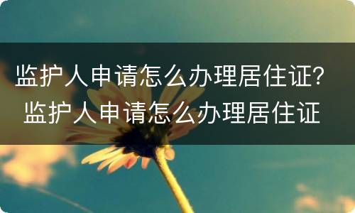 监护人申请怎么办理居住证？ 监护人申请怎么办理居住证