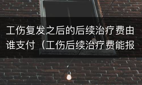 工伤复发之后的后续治疗费由谁支付（工伤后续治疗费能报销吗）