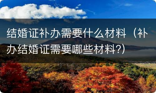 结婚证补办需要什么材料（补办结婚证需要哪些材料?）