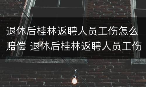 退休后桂林返聘人员工伤怎么赔偿 退休后桂林返聘人员工伤怎么赔偿的
