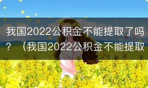 我国2022公积金不能提取了吗？（我国2022公积金不能提取了吗为什么）