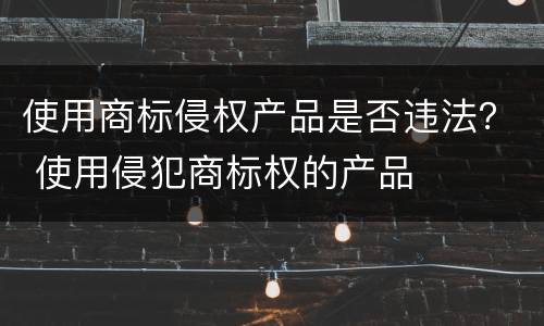使用商标侵权产品是否违法？ 使用侵犯商标权的产品