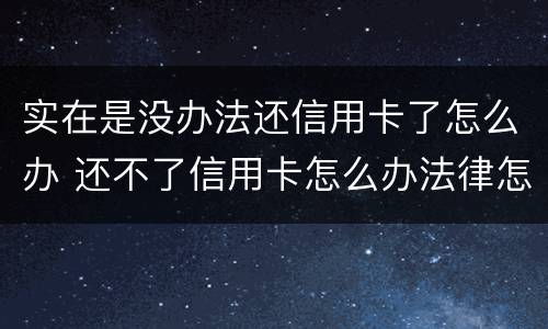 实在是没办法还信用卡了怎么办 还不了信用卡怎么办法律怎么处理