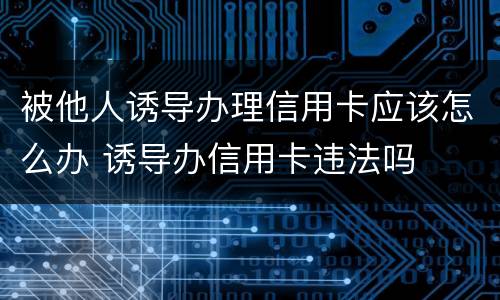 被他人诱导办理信用卡应该怎么办 诱导办信用卡违法吗