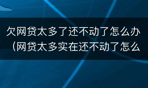 欠网贷太多了还不动了怎么办（网贷太多实在还不动了怎么办）