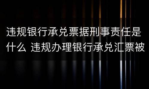 违规银行承兑票据刑事责任是什么 违规办理银行承兑汇票被处罚