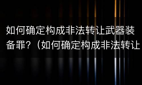 如何确定构成非法转让武器装备罪?（如何确定构成非法转让武器装备罪的条件）