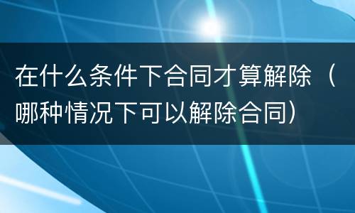 在什么条件下合同才算解除（哪种情况下可以解除合同）