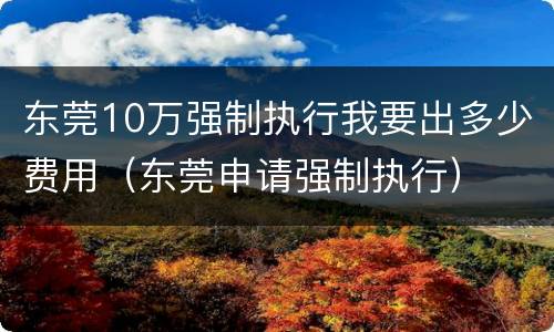 东莞10万强制执行我要出多少费用（东莞申请强制执行）