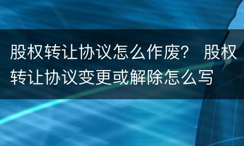 股权转让协议怎么作废？ 股权转让协议变更或解除怎么写