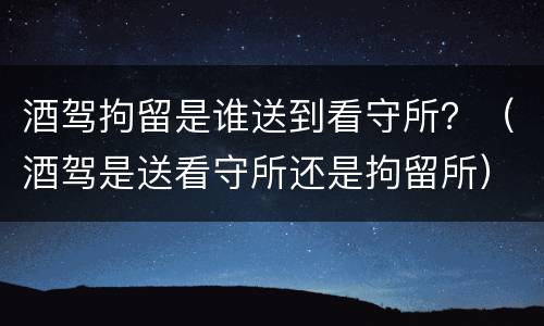 酒驾拘留是谁送到看守所？（酒驾是送看守所还是拘留所）