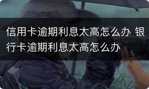 信用卡逾期利息太高怎么办 银行卡逾期利息太高怎么办