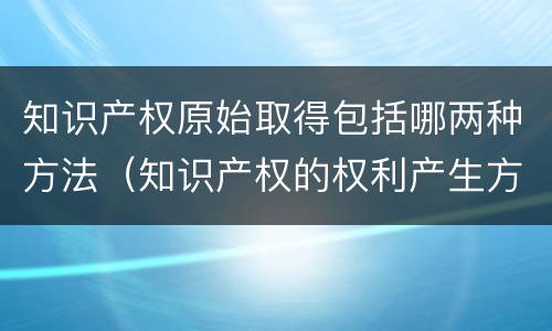 知识产权原始取得包括哪两种方法（知识产权的权利产生方式属于依法申请获准的是）