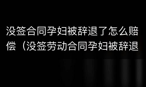 没签合同孕妇被辞退了怎么赔偿（没签劳动合同孕妇被辞退怎么赔偿）