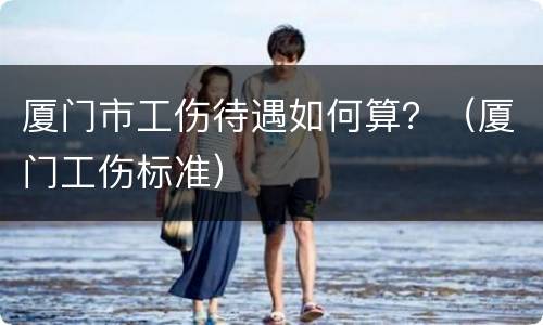 厦门市工伤待遇如何算？（厦门工伤标准）