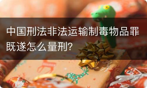 中国刑法非法运输制毒物品罪既遂怎么量刑？