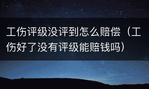 工伤评级没评到怎么赔偿（工伤好了没有评级能赔钱吗）