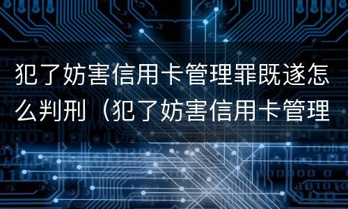 犯了妨害信用卡管理罪既遂怎么判刑（犯了妨害信用卡管理罪既遂怎么判刑呢）