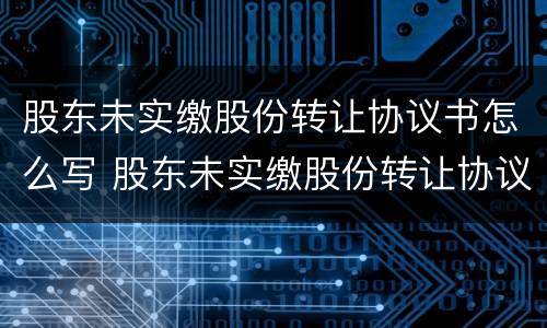 股东未实缴股份转让协议书怎么写 股东未实缴股份转让协议书怎么写才有效