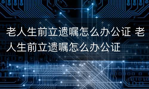 老人生前立遗嘱怎么办公证 老人生前立遗嘱怎么办公证