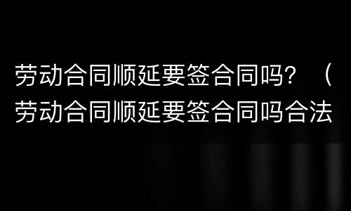 劳动合同顺延要签合同吗？（劳动合同顺延要签合同吗合法吗）