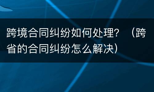 跨境合同纠纷如何处理？（跨省的合同纠纷怎么解决）