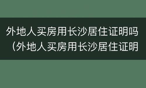外地人买房用长沙居住证明吗（外地人买房用长沙居住证明吗）