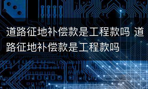 道路征地补偿款是工程款吗 道路征地补偿款是工程款吗