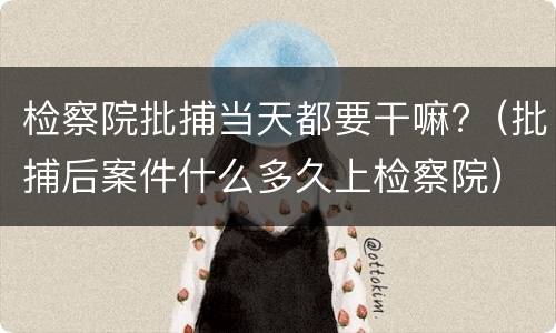 检察院批捕当天都要干嘛?（批捕后案件什么多久上检察院）