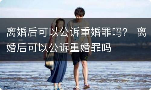 离婚后可以公诉重婚罪吗？ 离婚后可以公诉重婚罪吗