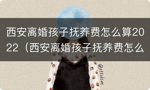 西安离婚孩子抚养费怎么算2022（西安离婚孩子抚养费怎么算2022年）