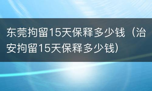 东莞拘留15天保释多少钱（治安拘留15天保释多少钱）