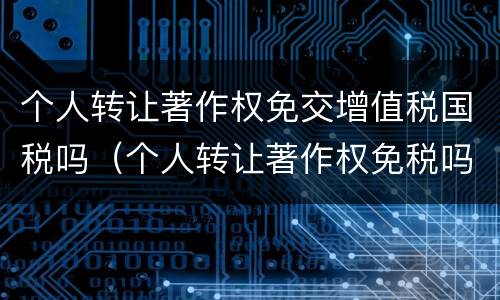 个人转让著作权免交增值税国税吗（个人转让著作权免税吗?）