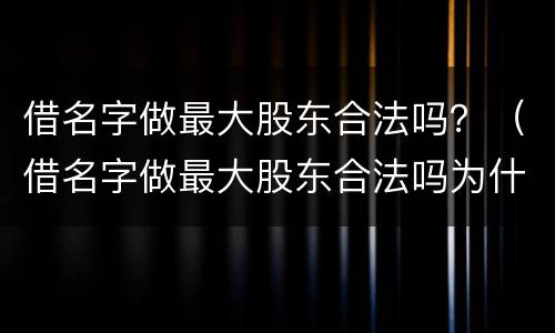 借名字做最大股东合法吗？（借名字做最大股东合法吗为什么）