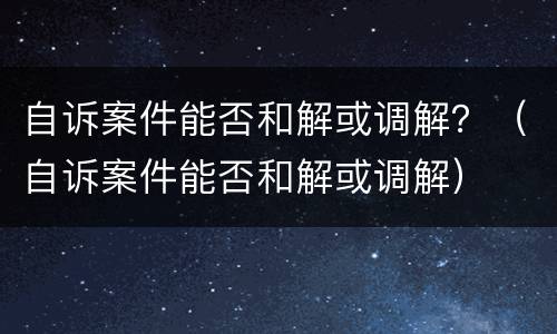 自诉案件能否和解或调解？（自诉案件能否和解或调解）