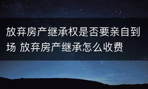 放弃房产继承权是否要亲自到场 放弃房产继承怎么收费
