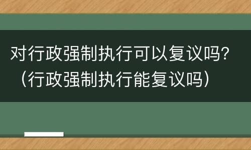对行政强制执行可以复议吗？（行政强制执行能复议吗）
